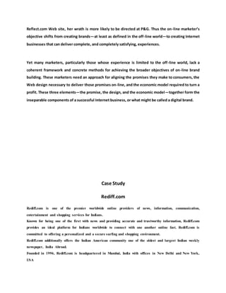 Reflect.com Web site, her wrath is more likely to be directed at P&G. Thus the on-line marketer’s
objective shifts from creating brands—at least as defined in the off-line world—to creating Internet
businesses that can deliver complete, and completely satisfying, experiences.
Yet many marketers, particularly those whose experience is limited to the off-line world, lack a
coherent framework and concrete methods for achieving the broader objectives of on-line brand
building. These marketers need an approach for aligning the promises they make to consumers, the
Web design necessary to deliver those promises on-line, and the economic model required to turn a
profit. These three elements—the promise, the design, and the economic model—together form the
inseparable components of a successful Internet business, or what might be called a digital brand.
Case Study
Rediff.com
Rediff.com is one of the premier worldwide online providers of news, information, communication,
entertainment and shopping services for Indians.
Known for being one of the first with news and providing accurate and trustworthy information, Rediff.com
provides an ideal platform for Indians worldwide to connect with one another online fast. Rediff.com is
committed to offering a personalized and a secure surfing and shopping environment.
Rediff.com additionally offers the Indian American community one of the oldest and largest Indian weekly
newspaper, India Abroad.
Founded in 1996, Rediff.com is headquartered in Mumbai, India with offices in New Delhi and New York,
USA
 