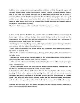Rediff.com is the leading online network targeting India and Indians worldwide. They provide original and
third-party branded content through interest-specific channels, extensive Web-based community features
such as free e-mail, chat, personal home pages and an India adapted search engine, and the largest e-
commerce platform in India. They have designed their Web-site offerings by keeping the slow access speed
available to most Indian Internet users in mind. Rediff believes that it has created the online network of
choice for Indian Internet users, as well as created a highly desirable advertising and e-commerce platform
for advertisers and merchants respectively.
They believe that their success to date is attributable to the following key success factors:
1. Focus on India & Indians Worldwide: They serve the online needs for Indian Internet users and people of
Indian origin worldwide and have developed their product offerings based on the demands and the
requirements of their user base. They have been in business since 1996, and hence have a large archive of
Indian focused content. Rediff provides their users with:
· Broad range of community offerings such as, chat, singles channel and personal homepages that allows
users to interact with other Indians with similar interests;
· Search engine, with technology from Inktomi, that has been customized to provide India relevant content as
top searches for queries by users;
· Channels that are relevant to Indian interest, e g Horoscope, Cricket, Singles, Indian finance, Indian music
and Indian movies;
· Up-to-date news focused on India, constantly updated by their in-house editorial staff, featuring interviews
with several leading Indian politicians, movie stars, and celebrities;
· Airline and train schedule and availability, thereby eliminating the need for Indian users to queue up in
airport and train stations;
· An easy to understand interface that strikes the right balance between an attractive visual appearance and
fast down-load times for people accessing the site with low speed modems.
2. Comprehensive online offering: Rediff believes that it is "one-stop-shop" for Indian Internet users by
satisfying all their online requirements. By providing them with locally relevant content, community
functionality, and ability to shop online, it has been able to attract and retain users on its site for extended
periods. They believe that their extensive offerings coupled with their aggressive branding program have
made them the most recognized Internet brand in India. To help advertisers reach the Rediff audiences, they
help them build their sites, design their banners and sponsorships and lead them through a comprehensive
service to assist their marketing efforts on the net.
 