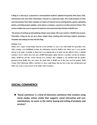 A Blog or a web log is a personal or conversational website updated frequently with views, links,
commentary and such other information relevant to a particular topic. This could comprise of links
and commentary from other websites on topics of interest such as writing diaries, poetry, uploading
photos, providing project updates, news about a company, a person or an idea and even fiction. This
service enables the user to express his opinions, be heard and make friends on Rediff.com.
The process of setting up and updating a blog is very simple. All a user needs is a Rediff.com account.
Thereafter a blog can be set up in three simple steps, starting with entering a subject, choosing a
template and making an entry into the blog.
Building Trust
Online users expect certain things from the service provider i.e. easy to use and trouble free procedures like
while creating a new Rediffmail account, the information asked by Rediff to the online user is very specific
and up to the point. According to them trust is an ongoing job, at no point can they afford to loose a valuable
customer. On its website they have got a Rediff Marketplace option wherein a customer can buy the products
online. Rediff has got this system whereby if a customer after shopping is not satisfied with the product
purchased from Rediff, they can return the goods back to Rediff even if they have used the product. Rohit
Varma, Chief Marketing Officer said that it is these small things that one has to take into consideration and
which can create a sense of trust in the minds of the customers.
SOCIAL COMMERCE
 "Social commerce is a kind of electronic commerce that involves using
social media, online media that supports social interaction and user
contributions, to assist in the online buying and selling of products and
services".
 