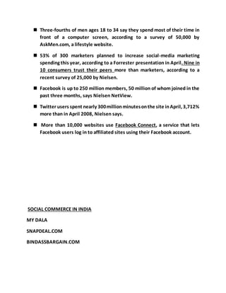  Three-fourths of men ages 18 to 34 say they spend most of their time in
front of a computer screen, according to a survey of 50,000 by
AskMen.com, a lifestyle website.
 53% of 300 marketers planned to increase social-media marketing
spending this year, according to a Forrester presentation in April. Nine in
10 consumers trust their peers more than marketers, according to a
recent survey of 25,000 by Nielsen.
 Facebook is up to 250 million members, 50 million of whom joined in the
past three months, says Nielsen NetView.
 Twitter users spent nearly 300millionminutesonthe site inApril, 3,712%
more than in April 2008, Nielsen says.
 More than 10,000 websites use Facebook Connect, a service that lets
Facebook users log in to affiliated sites using their Facebook account.
SOCIAL COMMERCE IN INDIA
MY DALA
SNAPDEAL.COM
BINDASSBARGAIN.COM
 