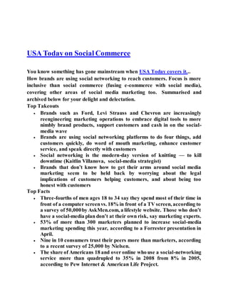 USA Today on Social Commerce
You know something has gone mainstream when USA Today covers it...
How brands are using social networking to reach customers. Focus is more
inclusive than social commerce (fusing e-commerce with social media),
covering other areas of social media marketing too. Summarised and
archived below for your delight and delectation.
Top Takeouts
 Brands such as Ford, Levi Strauss and Chevron are increasingly
reengineering marketing operations to embrace digital tools to more
nimbly brand products, support customers and cash in on the social-
media wave
 Brands are using social networking platforms to do four things, add
customers quickly, do word of mouth marketing, enhance customer
service, and speak directly with customers
 Social networking is the modern-day version of knitting — to kill
downtime (Kaitlin Villanova, social-media strategist)
 Brands that don’t know how to get their arms around social media
marketing seem to be held back by worrying about the legal
implications of customers helping customers, and about being too
honest with customers
Top Facts
 Three-fourths of men ages 18 to 34 say they spend most of their time in
front of a computer screenvs. 18% in front of a TV screen, according to
a survey of 50,000by AskMen.com, a lifestyle website. Those who don’t
have a social-media plan don’t at their own risk, say marketing experts.
 53% of more than 300 marketers planned to increase social-media
marketing spending this year, according to a Forrester presentation in
April.
 Nine in 10 consumers trust their peers more than marketers, according
to a recent survey of 25,000 by Nielsen.
 The share of Americans 18 and over online who use a social-networking
service more than quadrupled to 35% in 2008 from 8% in 2005,
according to Pew Internet & American Life Project.
 