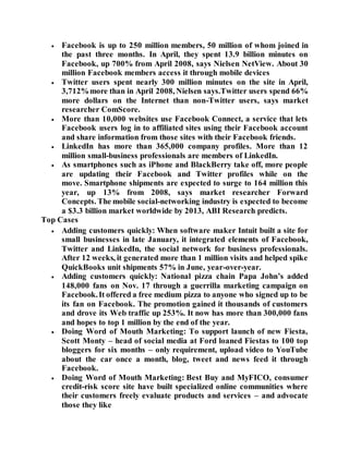  Facebook is up to 250 million members, 50 million of whom joined in
the past three months. In April, they spent 13.9 billion minutes on
Facebook, up 700% from April 2008, says Nielsen NetView. About 30
million Facebook members access it through mobile devices
 Twitter users spent nearly 300 million minutes on the site in April,
3,712%more than in April 2008, Nielsen says.Twitter users spend 66%
more dollars on the Internet than non-Twitter users, says market
researcher ComScore.
 More than 10,000 websites use Facebook Connect, a service that lets
Facebook users log in to affiliated sites using their Facebook account
and share information from those sites with their Facebook friends.
 LinkedIn has more than 365,000 company profiles. More than 12
million small-business professionals are members of LinkedIn.
 As smartphones such as iPhone and BlackBerry take off, more people
are updating their Facebook and Twitter profiles while on the
move. Smartphone shipments are expected to surge to 164 million this
year, up 13% from 2008, says market researcher Forward
Concepts. The mobile social-networking industry is expected to become
a $3.3 billion market worldwide by 2013, ABI Research predicts.
Top Cases
 Adding customers quickly: When software maker Intuit built a site for
small businesses in late January, it integrated elements of Facebook,
Twitter and LinkedIn, the social network for business professionals.
After 12 weeks, it generated more than 1 million visits and helped spike
QuickBooks unit shipments 57% in June, year-over-year.
 Adding customers quickly: National pizza chain Papa John’s added
148,000 fans on Nov. 17 through a guerrilla marketing campaign on
Facebook.It offered a free medium pizza to anyone who signed up to be
its fan on Facebook. The promotion gained it thousands of customers
and drove its Web traffic up 253%. It now has more than 300,000 fans
and hopes to top 1 million by the end of the year.
 Doing Word of Mouth Marketing: To support launch of new Fiesta,
Scott Monty – head of social media at Ford loaned Fiestas to 100 top
bloggers for six months – only requirement, upload video to YouTube
about the car once a month, blog, tweet and news feed it through
Facebook.
 Doing Word of Mouth Marketing: Best Buy and MyFICO, consumer
credit-risk score site have built specialized online communities where
their customers freely evaluate products and services – and advocate
those they like
 