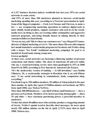 of 1,217 business decision makers worldwide late last year, 95% use social
networks to some extent.
And 53% of more than 300 marketers planned to increase social-media
marketing spending this year, according to a Forrester presentation in April.
Some of the biggest companies — Ford, Levi Strauss and Chevron, to name a
few — are reengineering marketing operations to embrace digital tools to
more nimbly brand products, support customers and cash in on the social-
media wave. In doing so, they are creating online communities and aggressive
outreach programs, and being brutally honest in talking directly to their
customers/followers/fans/friends.
“It was an easycall. This is where our customers are,” says MeganO’Connor,
director of digital marketing at Levi’s. The more-than-150-year-old company
last month launched a social-media program on Facebook and Twitter along
with a larger “Go Forth” traditional marketing campaign. Its goal is to
burnish its brand name among young men.
Grown up digital
At their core, social networks are fostering a blistering number of personal
connections and chatter online. The share of Americans 18 and over online
who use a social-networking service more than quadrupled to 35% in 2008
from 8% in 2005, according to Pew Internet & American Life Project.
“It’s the modern-day version of knitting — to kill downtime,” says Kaitlin
Villanova, 26, a social-media strategist in Brooklyn who is an avid iPhone
user. “I use social networking to communicate, bank, comparison shop,
everything.”
Facebook is up to 250 million members, 50 million of whom joined in the past
three months. In April, they spent 13.9 billion minutes on Facebook, up 700%
from April 2008, says Nielsen NetView.
More than 300,000businesses — one-third of them small businesses — have a
presence on Facebook. Members of its fastest-growing demographic — those
35 and older — have enormous purchasing power, a powerful incentive to
marketers.
Twitter has about 40 million users who eachday produce a staggering amount
of tweets, Twitter’s quaint word to describe short messages. Its users spent
nearly 300 million minutes on the site in April, 3,712% more than in April
2008, Nielsen says.
 