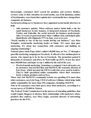 Increasingly, consumers don’t search for products and services. Rather,
services come to their attention via social media, says Erik Qualman, author
of Socialnomics, a new book that explains how socialmedia have changedhow
companies do business.
Social-networking-savvy businesses have appointed social-media directors to
help:
 Add customers quickly. When software maker Intuit built a site for
small businesses in late January, it integrated elements of Facebook,
Twitter and LinkedIn, the social network for business professionals.
After 12 weeks, it generated more than 1 million visits and helped spike
QuickBooks unit shipments 57% in June, year-over-year.
“Social (media) is one of the key trends driving our business,” says Kira
Wampler, social-media marketing leader at Intuit. “It’s more than pure
marketing. It’s about fast connections with customers and building an
ongoing relationship.”
National pizza chain Papa John’s added 148,000 fans on Nov. 17 through a
guerrilla marketing campaignon Facebook. It offered a free medium pizza to
anyone who signed up to be its fan on Facebook. The promotion gained it
thousands of customers and drove its Web traffic up 253%. It now has more
than 300,000 fans and hopes to top 1 million by the end of the year.
 Word-of-mouth marketing. Sometimes a company’s best advocates are
its customers. Justask BestBuy and MyFICO, the consumer division of
Fair Isaac, which invented the FICO credit-risk score used by lenders.
They’ve built specialized online communities where their customers
freely evaluate products and services.
Those who visit MyFICO’s community website are spending 41% more than
other customers, says Lyle Fong, CEO of software Lithium, which helps build
online communities for more than 150 companies, including MyFICO.
Nine in 10 consumers trust their peers more than marketers, according to a
recent survey of 25,000 by Nielsen.
The Federal Trade Commission is in the process of amending guidelines that
would require bloggers to disclose their relationships with marketers whose
products they endorse, says Mary Engle, associate director of advertising
practices for the FTC.
 