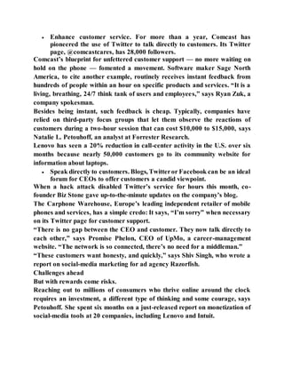  Enhance customer service. For more than a year, Comcast has
pioneered the use of Twitter to talk directly to customers. Its Twitter
page, @comcastcares, has 28,000 followers.
Comcast’s blueprint for unfettered customer support — no more waiting on
hold on the phone — fomented a movement. Software maker Sage North
America, to cite another example, routinely receives instant feedback from
hundreds of people within an hour on specific products and services. “It is a
living, breathing, 24/7 think tank of users and employees,” says Ryan Zuk, a
company spokesman.
Besides being instant, such feedback is cheap. Typically, companies have
relied on third-party focus groups that let them observe the reactions of
customers during a two-hour session that can cost $10,000 to $15,000, says
Natalie L. Petouhoff, an analyst at Forrester Research.
Lenovo has seen a 20% reduction in call-center activity in the U.S. over six
months because nearly 50,000 customers go to its community website for
information about laptops.
 Speak directly to customers. Blogs, Twitteror Facebook can be an ideal
forum for CEOs to offer customers a candid viewpoint.
When a hack attack disabled Twitter’s service for hours this month, co-
founder Biz Stone gave up-to-the-minute updates on the company’s blog.
The Carphone Warehouse, Europe’s leading independent retailer of mobile
phones and services, has a simple credo: It says, “I’m sorry” when necessary
on its Twitter page for customer support.
“There is no gap between the CEO and customer. They now talk directly to
each other,” says Promise Phelon, CEO of UpMo, a career-management
website. “The network is so connected, there’s no need for a middleman.”
“These customers want honesty, and quickly,” says Shiv Singh, who wrote a
report on social-media marketing for ad agency Razorfish.
Challenges ahead
But with rewards come risks.
Reaching out to millions of consumers who thrive online around the clock
requires an investment, a different type of thinking and some courage, says
Petouhoff. She spent six months on a just-released report on monetization of
social-media tools at 20 companies, including Lenovo and Intuit.
 