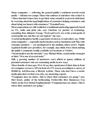 Many companies — reflecting the general public’s sentiment toward social
media — fall into two camps: Those who embrace it and those who eschew it.
“Those that don’t know how to get their arms around it seem to be held back
by worrying about the legalimplications of customers helping customers, and
about being too honest with customers,” Petouhoff says.
Mostcorporations are still wedded to a traditional marketing approach, based
on TV, radio and print ads, says Charlene Li, partner at technology
consulting firm Altimeter Group. “Ford and Levi’s are at the avant-garde of
social-media use, but they are not typical,” she says.
A social-media plan is hardly a guarantee of success, Li and others say. While
some companies — especiallymarketleaders such as Starbucks and Nike with
consumer products — are predisposed to the medium, others aren’t. Tightly
regulated health care providers, for example, may think twice about making
the public’s comments readily available on Facebook or Twitter.
“Socialmedia is not the messiah,” says Michael Brito, social-media strategist
at Intel. “It is one of several tools.”
Still, a growing number of marketers can’t afford to ignore millions of
potential customers who are consuming media in new ways.
Three-fourths of men ages 18 to 34 say they spend most of their time in front
of a computer screenvs. 18% in front of a TV screen, according to a survey of
50,000 by AskMen.com, a lifestyle website. Those who don’t have a social-
media plan don’t at their own risk, say marketing experts.
“Companies have no choice. This is where their customers are going,” says
Shel Israel, author of the forthcoming Twitterville: How Businesses Can
Thrive in the New Global Neighborhoods. “Companieshave no choice. This is
where their customers are going.”
 