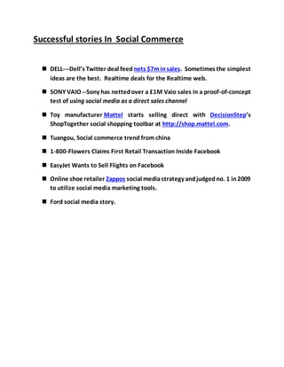 Successful stories In Social Commerce
 DELL---Dell’s Twitter deal feed nets $7minsales. Sometimes the simplest
ideas are the best. Realtime deals for the Realtime web.
 SONY VAIO --Sony has nettedover a £1M Vaio sales in a proof-of-concept
test of using social media as a direct sales channel
 Toy manufacturer Mattel starts selling direct with DecisionStep’s
ShopTogether social shopping toolbar at http://shop.mattel.com.
 Tuangou, Social commerce trend from china
 1-800-Flowers Claims First Retail Transaction Inside Facebook
 EasyJet Wants to Sell Flights on Facebook
 Online shoe retailer Zappos social mediastrategy andjudgedno. 1 in2009
to utilize social media marketing tools.
 Ford social media story.
 