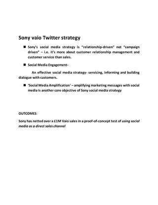 Sony vaio Twitter strategy
 Sony’s social media strategy is “relationship-driven” not “campaign
driven” – i.e. it’s more about customer relationship management and
customer service than sales.
 Social Media Engagement-
An effective social media strategy- servicing, informing and building
dialogue with customers.
 ‘Social Media Amplification‘ – amplifying marketing messages with social
media is another core objective of Sony social media strategy
OUTCOMES:
Sony has nettedover a £1M Vaio sales in a proof-of-concept test of using social
media as a direct sales channel
 