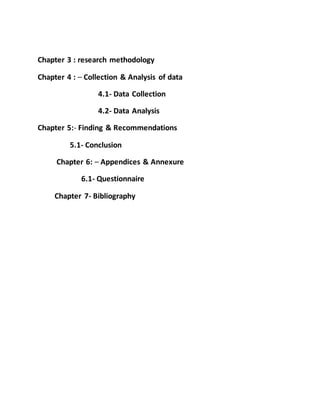 Chapter 3 : research methodology
Chapter 4 : – Collection & Analysis of data
4.1- Data Collection
4.2- Data Analysis
Chapter 5:- Finding & Recommendations
5.1- Conclusion
Chapter 6: – Appendices & Annexure
6.1- Questionnaire
Chapter 7- Bibliography
 
