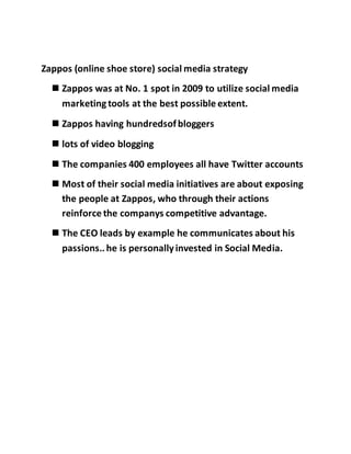 Zappos (online shoe store) social media strategy
 Zappos was at No. 1 spot in 2009 to utilize social media
marketingtools at the best possible extent.
 Zappos having hundredsofbloggers
 lots of video blogging
 The companies 400 employees all have Twitter accounts
 Most of their social media initiatives are about exposing
the people at Zappos, who through their actions
reinforce the companys competitive advantage.
 The CEO leads by example he communicates about his
passions..he is personallyinvested in Social Media.
 