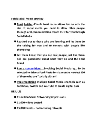 Fords social media strategy
 Trust builder:-People trust corporations less so with the
rise of social media you need to allow other people
through oral communication create trust for you through
Social Media
 Reached out to those who are listening and let them do
the talking for you and to connect with people like
themselves
 Let them know that you are real people just like them
and are passionate about what they do and the Ford
Brand
 Run a competition: involving Social Media eg.. To be
selected to drive a Ford Fiesta for six months – select 100
of those who are “socially vibrant!
 Implementation multiple Social Media channels such as
Facebook, Twitter and YouTube to create digital buzz
RESULTS
 11 million Social Networking impressions
 11,000 videos posted
 15,000 tweets.. not including retweets
 