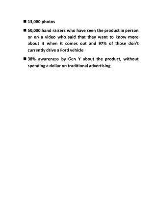  13,000 photos
 50,000 hand raisers who have seen the product in person
or on a video who said that they want to know more
about it when it comes out and 97% of those don’t
currently drive a Ford vehicle
 38% awareness by Gen Y about the product, without
spending a dollar on traditional advertising
 