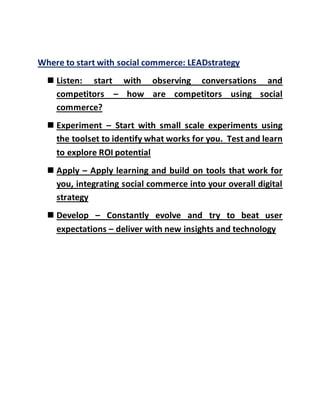 Where to start with social commerce: LEADstrategy
 Listen: start with observing conversations and
competitors – how are competitors using social
commerce?
 Experiment – Start with small scale experiments using
the toolset to identify what works for you. Test and learn
to explore ROI potential
 Apply – Apply learning and build on tools that work for
you, integrating social commerce into your overall digital
strategy
 Develop – Constantly evolve and try to beat user
expectations – deliver with new insights and technology
 