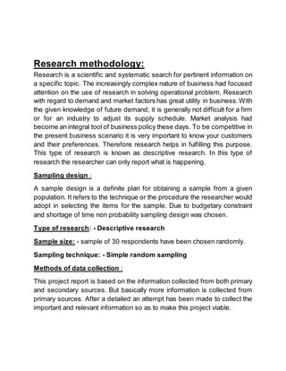 Research methodology:
Research is a scientific and systematic search for pertinent information on
a specific topic. The increasingly complex nature of business had focused
attention on the use of research in solving operational problem. Research
with regard to demand and market factors has great utility in business.With
the given knowledge of future demand, it is generally not difficult for a firm
or for an industry to adjust its supply schedule. Market analysis had
become an integral tool of business policy these days. To be competitive in
the present business scenario it is very important to know your customers
and their preferences. Therefore research helps in fulfilling this purpose.
This type of research is known as descriptive research. In this type of
research the researcher can only report what is happening.
Sampling design :
A sample design is a definite plan for obtaining a sample from a given
population. It refers to the technique or the procedure the researcher would
adopt in selecting the items for the sample. Due to budgetary constraint
and shortage of time non probability sampling design was chosen.
Type of research: - Descriptive research
Sample size: - sample of 30 respondents have been chosen randomly.
Sampling technique: - Simple random sampling
Methods of data collection :
This project report is based on the information collected from both primary
and secondary sources. But basically more information is collected from
primary sources. After a detailed an attempt has been made to collect the
important and relevant information so as to make this project viable.
 