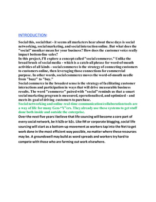 INTRODUCTION:
Socialthis, socialthat - it seems all marketers hearabout these days is social
networking, socialmarketing, and socialinteractiononline. But what does the
"social"monikermean for your business? How does the customervoice really
impact bottom-line sales?
In this project, I'll explore a conceptcalled"socialcommerce." Unlike the
broad brush of socialmedia - which is a catch-allphrase for word-of-mouth
activities of all kinds - socialcommerce is the strategyof connecting customers
to customers online, then leveraging those connections forcommercial
purpose. In other words, socialcommerce moves the word-of-mouth needle
from "buzz" to "buy."
Socialcommerce in the broadestsense is the strategyof facilitating customer
interactions and participation in ways that will drive measurable business
results. The word "commerce" pairedwith "social"reminds us that a smart
socialmarketing program is measured, operationalised, and optimized - and
meets its goalof driving customers to purchase.
Socialnetworking and online real-time communication/collaborationtools are
a way of life for many Gen-“Y”ers. Theyalready use these systems to get stuff
done both inside and outside the enterprise.
Over the next five years I believe that life sourcing will become acore part of
every social network, be it b2bor b2c. Like IM or corporate blogging, social life
sourcing will start as a bottom-up movement as workers tapinto the Net toget
work done in the most efficient way possible, nomatter where theseresources
may be. A groundswell may buildas word spreads and workers try hard to
compete withthose who are farming out work elsewhere.
 