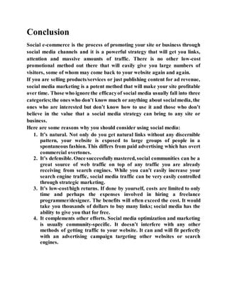 Conclusion
Social e-commerce is the process of promoting your site or business through
social media channels and it is a powerful strategy that will get you links,
attention and massive amounts of traffic. There is no other low-cost
promotional method out there that will easily give you large numbers of
visitors, some of whom may come back to your website again and again.
If you are selling products/services or just publishing content for ad revenue,
social media marketing is a potent method that will make your site profitable
over time. Those who ignore the efficacyof social media usually fall into three
categories;the ones who don’t know much or anything about socialmedia, the
ones who are interested but don’t know how to use it and those who don’t
believe in the value that a social media strategy can bring to any site or
business.
Here are some reasons why you should consider using social media:
1. It’s natural. Not only do you get natural links without any discernible
pattern, your website is exposed to large groups of people in a
spontaneous fashion. This differs from paid advertising which has overt
commercial overtones.
2. It’s defensible. Once successfullymastered, social communities can be a
great source of web traffic on top of any traffic you are already
receiving from search engines. While you can’t easily increase your
search engine traffic, social media traffic can be very easily controlled
through strategic marketing.
3. It’s low-cost/high returns. If done by yourself, costs are limited to only
time and perhaps the expenses involved in hiring a freelance
programmer/designer. The benefits will often exceed the cost. It would
take you thousands of dollars to buy many links; social media has the
ability to give you that for free.
4. It complements other efforts. Social media optimization and marketing
is usually community-specific. It doesn’t interfere with any other
methods of getting traffic to your website. It can and will fit perfectly
with an advertising campaign targeting other websites or search
engines.
 