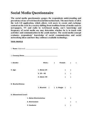 Social Media Questionnaire
The social media questionnaire gauges the respondents understanding and
prevalence of use of web-basedsocialinteractiontools. The most basic of all is
the web 2.0 application, which allows web users to create and exchange
content on the web. In a societyshifting from tradition forms of media such as
newspapers, TV and radio to web-based media, one’s knowledge and
frequency of social media use may determine whether he is in touch with
activities and communication in the youth market. The social media concept
evaluates respondents’ knowledge of social communication and social
networking ideas and how they embrace available technology.
YOUR PROFILE
1. Name: (Optional) __________________________________________
2. Country/State____________________________________________
3. Gender: Male ( ) Female ( )
4. Age: 1. Below 25 ( )
2. 25 – 40 ( )
3. Above 40 ( )
5. Marital Status:
1. Married ( ) 2. Single ( )
6. Educational Level:
1. Below Matriculation ( )
2. Matriculate ( )
3. Graduate ( )
 