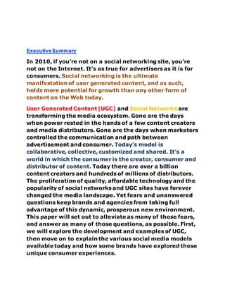 ExecutiveSummary
In 2010, if you’re not on a social networking site, you’re
not on the Internet. It’s as true for advertisers as it is for
consumers. Social networking is the ultimate
manifestation of user generated content, and as such,
holds more potential for growth than any other form of
content on the Web today.
User Generated Content (UGC) and Social Networks are
transforming the media ecosystem. Gone are the days
when power rested in the hands of a few content creators
and media distributors. Gone are the days when marketers
controlled the communication and path between
advertisement and consumer. Today’s model is
collaborative, collective, customized and shared. It’s a
world in which the consumer is the creator, consumer and
distributor of content. Today there are over a billion
content creators and hundreds of millions of distributors.
The proliferation of quality, affordable technology and the
popularity of social networks and UGC sites have forever
changed the media landscape. Yet fears and unanswered
questions keep brands and agencies from taking full
advantage of this dynamic, prosperous new environment.
This paper will set out to alleviate as many of those fears,
and answer as many of those questions, as possible. First,
we will explore the development and examples of UGC,
then move on to explain the various social media models
available today and how some brands have explored these
unique consumer experiences.
 