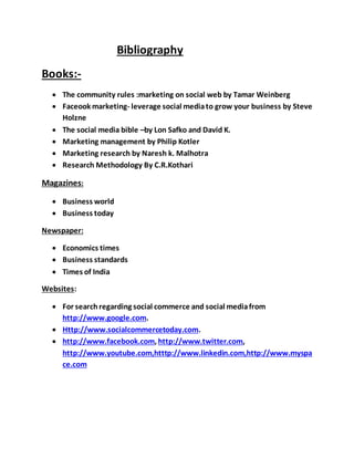 Bibliography
Books:-
 The community rules :marketing on social web by Tamar Weinberg
 Faceook marketing- leverage social mediato grow your business by Steve
Holzne
 The social media bible –by Lon Safko and David K.
 Marketing management by Philip Kotler
 Marketing research by Naresh k. Malhotra
 Research Methodology By C.R.Kothari
Magazines:
 Business world
 Business today
Newspaper:
 Economics times
 Business standards
 Times of India
Websites:
 For searchregarding social commerce and social mediafrom
http://www.google.com.
 Http://www.socialcommercetoday.com.
 http://www.facebook.com, http://www.twitter.com,
http://www.youtube.com,htttp://www.linkedin.com,http://www.myspa
ce.com
 