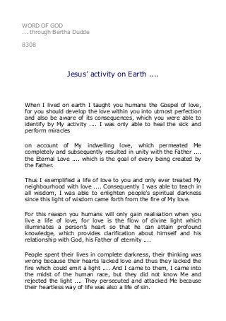 WORD OF GOD
... through Bertha Dudde
8308
Jesus’ activity on Earth ....
When I lived on earth I taught you humans the Gospel of love,
for you should develop the love within you into utmost perfection
and also be aware of its consequences, which you were able to
identify by My activity .... I was only able to heal the sick and
perform miracles
on account of My indwelling love, which permeated Me
completely and subsequently resulted in unity with the Father ....
the Eternal Love .... which is the goal of every being created by
the Father.
Thus I exemplified a life of love to you and only ever treated My
neighbourhood with love .... Consequently I was able to teach in
all wisdom, I was able to enlighten people’s spiritual darkness
since this light of wisdom came forth from the fire of My love.
For this reason you humans will only gain realisation when you
live a life of love, for love is the flow of divine light which
illuminates a person’s heart so that he can attain profound
knowledge, which provides clarification about himself and his
relationship with God, his Father of eternity ....
People spent their lives in complete darkness, their thinking was
wrong because their hearts lacked love and thus they lacked the
fire which could emit a light .... And I came to them, I came into
the midst of the human race, but they did not know Me and
rejected the light .... They persecuted and attacked Me because
their heartless way of life was also a life of sin.
 