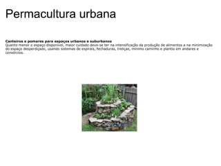 Permacultura urbana Canteiros e pomares para espaços urbanos e suburbanos Quanto menor o espaço disponível, maior cuidado deve-se ter na intensificação da produção de alimentos a na minimização do espaço desperdiçado, usando sistemas de espirais, fechaduras, treliças, mínimo caminho e plantio em andares e consórcios. 