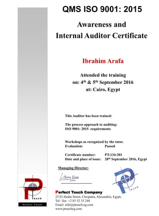 QMS ISO 9001: 2015
Awareness and
Internal Auditor Certificate
Ibrahim Arafa
Attended the training
on: 4th & 5th September 2016
at: Cairo, Egypt
This Auditor has been trained:
The process approach to auditing:
ISO 9001: 2015 requirements
Workshops as recognized by the tutor.
Evaluation: Passed
Certificate number: PT-134-301
Date and place of issue: 28th September 2016, Egypt
Managing Director:
Perfect Touch Company
23 El Akaba Street, Cleopatra, Alexandria, Egypt,
Tel / fax: +2 03 52 33 248
Email: info@ptouch-eg.com
www.ptoucheg.com
 