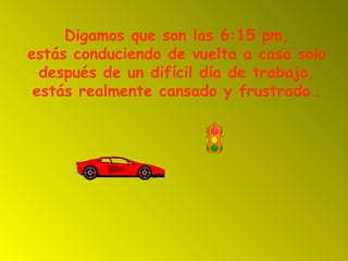 Digamos que son las 6:15 pm,
estás conduciendo de vuelta a casa solo
después de un difícil día de trabajo,
estás realmente cansado y frustrado…
 