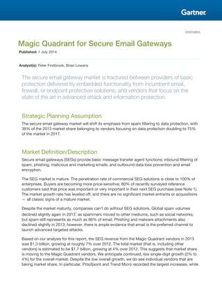 G00259855
Magic Quadrant for Secure Email Gateways
Published: 1 July 2014
Analyst(s): Peter Firstbrook, Brian Lowans
The secure email gateway market is fractured between providers of basic
protection delivered by embedded functionality from incumbent email,
firewall, or endpoint protection solutions; and vendors that focus on the
state of the art in advanced attack and information protection.
Strategic Planning Assumption
The secure email gateway market will shift its emphasis from spam filtering to data protection, with
38% of the 2013 market share belonging to vendors focusing on data protection doubling to 75%
of the market in 2017.
Market Definition/Description
Secure email gateways (SEGs) provide basic message transfer agent functions; inbound filtering of
spam, phishing, malicious and marketing emails; and outbound data loss prevention and email
encryption.
The SEG market is mature. The penetration rate of commercial SEG solutions is close to 100% of
enterprises. Buyers are becoming more price-sensitive; 80% of recently surveyed reference
customers said that price was important or very important in their next SEG purchase (see Note 1).
The market growth rate has leveled off, and there are no significant market entrants or acquisitions
— all classic signs of a mature market.
Despite the market maturity, companies can't do without SEG solutions. Global spam volumes
declined slightly again in 2013
1
as spammers moved to other mediums, such as social networks,
but spam still represents as much as 66% of email. Phishing and malware attachments also
declined slightly in 2013; however, there is ample evidence that email is the preferred channel to
launch advanced targeted attacks.
Based on our analysis for this report, the SEG revenue from the Magic Quadrant vendors in 2013
was $1.3 billion, growing at roughly 7% over 2012. The total market (that is, including other
vendors) is estimated to be $1.7 billion, growing at 4% over 2012. This suggests that market share
is moving to the Magic Quadrant vendors. We anticipate continued, low single-digit growth (2% to
4%) for the overall market. Despite the low overall growth, we do see individual vendors that are
taking market share. In particular, Proofpoint and Trend Micro recorded the largest increases, while
 