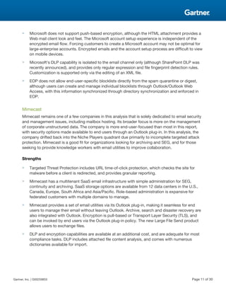 ■ Microsoft does not support push-based encryption, although the HTML attachment provides a
Web mail client look and feel. The Microsoft account setup experience is independent of the
encrypted email flow. Forcing customers to create a Microsoft account may not be optimal for
large-enterprise accounts. Encrypted emails and the account setup process are difficult to view
on mobile devices.
■ Microsoft's DLP capability is isolated to the email channel only (although SharePoint DLP was
recently announced), and provides only regular expression and file fingerprint detection rules.
Customization is supported only via the editing of an XML file.
■ EOP does not allow end-user-specific blocklists directly from the spam quarantine or digest,
although users can create and manage individual blocklists through Outlook/Outlook Web
Access, with this information synchronized through directory synchronization and enforced in
EOP.
Mimecast
Mimecast remains one of a few companies in this analysis that is solely dedicated to email security
and management issues, including mailbox hosting. Its broader focus is more on the management
of corporate unstructured data. The company is more end-user-focused than most in this report,
with security options made available to end users through an Outlook plug-in. In this analysis, the
company drifted back into the Niche Players quadrant due primarily to incomplete targeted attack
protection. Mimecast is a good fit for organizations looking for archiving and SEG, and for those
seeking to provide knowledge workers with email utilities to improve collaboration.
Strengths
■ Targeted Threat Protection includes URL time-of-click protection, which checks the site for
malware before a client is redirected, and provides granular reporting.
■ Mimecast has a multitenant SaaS email infrastructure with simple administration for SEG,
continuity and archiving. SaaS storage options are available from 12 data centers in the U.S.,
Canada, Europe, South Africa and Asia/Pacific. Role-based administration is expansive for
federated customers with multiple domains to manage.
■ Mimecast provides a set of email utilities via its Outlook plug-in, making it seamless for end
users to manage their email without leaving Outlook. Archive, search and disaster recovery are
also integrated with Outlook. Encryption is pull-based or Transport Layer Security (TLS), and
can be invoked by end users via the Outlook plug-in policy. The new Large File Send product
allows users to exchange files.
■ DLP and encryption capabilities are available at an additional cost, and are adequate for most
compliance tasks. DLP includes attached file content analysis, and comes with numerous
dictionaries available for import.
Gartner, Inc. | G00259855 Page 11 of 30
 
