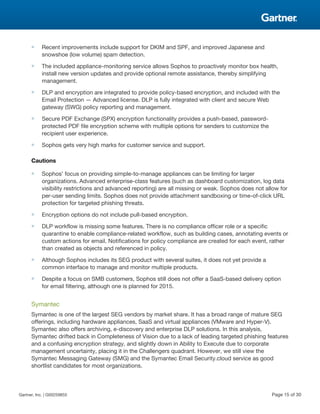 ■ Recent improvements include support for DKIM and SPF, and improved Japanese and
snowshoe (low volume) spam detection.
■ The included appliance-monitoring service allows Sophos to proactively monitor box health,
install new version updates and provide optional remote assistance, thereby simplifying
management.
■ DLP and encryption are integrated to provide policy-based encryption, and included with the
Email Protection — Advanced license. DLP is fully integrated with client and secure Web
gateway (SWG) policy reporting and management.
■ Secure PDF Exchange (SPX) encryption functionality provides a push-based, password-
protected PDF file encryption scheme with multiple options for senders to customize the
recipient user experience.
■ Sophos gets very high marks for customer service and support.
Cautions
■ Sophos' focus on providing simple-to-manage appliances can be limiting for larger
organizations. Advanced enterprise-class features (such as dashboard customization, log data
visibility restrictions and advanced reporting) are all missing or weak. Sophos does not allow for
per-user sending limits. Sophos does not provide attachment sandboxing or time-of-click URL
protection for targeted phishing threats.
■ Encryption options do not include pull-based encryption.
■ DLP workflow is missing some features. There is no compliance officer role or a specific
quarantine to enable compliance-related workflow, such as building cases, annotating events or
custom actions for email. Notifications for policy compliance are created for each event, rather
than created as objects and referenced in policy.
■ Although Sophos includes its SEG product with several suites, it does not yet provide a
common interface to manage and monitor multiple products.
■ Despite a focus on SMB customers, Sophos still does not offer a SaaS-based delivery option
for email filtering, although one is planned for 2015.
Symantec
Symantec is one of the largest SEG vendors by market share. It has a broad range of mature SEG
offerings, including hardware appliances, SaaS and virtual appliances (VMware and Hyper-V).
Symantec also offers archiving, e-discovery and enterprise DLP solutions. In this analysis,
Symantec drifted back in Completeness of Vision due to a lack of leading targeted phishing features
and a confusing encryption strategy, and slightly down in Ability to Execute due to corporate
management uncertainty, placing it in the Challengers quadrant. However, we still view the
Symantec Messaging Gateway (SMG) and the Symantec Email Security.cloud service as good
shortlist candidates for most organizations.
Gartner, Inc. | G00259855 Page 15 of 30
 