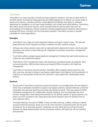 Trend Micro
Trend Micro is a major provider of threat and data protection solutions, and was an early entrant in
the SEG market. Its InterScan Messaging Security (IMS) deployment is offered on a broad range of
delivery form factors, including software, virtual appliances (VMware and Hyper-V), software
appliances for installation on any bare-metal hardware, and a SaaS and hybrid offering. Trend Micro
also offers robust mail server security, which provides tools for security tasks that can't be
accomplished at the gateway. Recent initiatives including targeted attack protection demonstrate a
renewed SEG focus, moving it into the Visionaries quadrant. Trend Micro remains a shortlist
candidate for most organizations.
Strengths
■ Trend Micro has a large and well-respected malware and spam research team. The optional
Deep Discovery Email Inspector provides a malware and URL sandbox analysis.
■ Software and virtual versions come with an optional hybrid deployment choice, which provides
reputation and coarse content filtering with integrated on-premises quarantine, management
and reporting.
■ Trend Micro offers a widget-based graphical management interface that each administrator can
customize with predefined widgets.
■ Trend Micro's DLP management policy and reporting is centralized across its endpoint, Web
and email solutions. IMS provides native push-based (HTML) encryption with SaaS key
management.
■ Trend Micro's mail server security product, ScanMail, offers targeted attack prevention and
URL scanning, and also includes a new feature called Search and Destroy for the eradication of
malicious or noncompliant email from the mail store. It also added URL classification policy
options.
Cautions
■ Almost half of Trend Micro customers acquire the solution via a bundled deal with the endpoint,
rather than a dedicated competitive analysis of prospect solutions. Several reference customers
requested more granular reporting and longer log retention periods. They also asked for better
centralized management for multiple sites, simpler updating, and uncomplicated and more
intuitive configuration. Role-based administration is not domain-specific or group-specific, and
there is no DLP compliance role. Deep Discovery Email Inspector does not address time-of-
click malicious URLs.
■ The SaaS offering is focused on SMBs. It does not offer archiving, mailbox hosting or disaster
recovery/continuity services. Some, but not all, of the service's component parts are the same
as those for the on-premises solution. Corporate and user allow-lists are not synchronized
between the SaaS-based prefilter and the enterprise solution, although they can be imported
and exported.
Gartner, Inc. | G00259855 Page 17 of 30
 