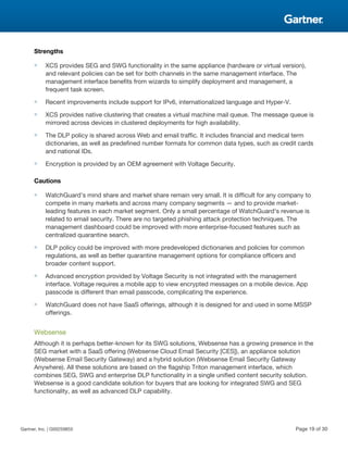 Strengths
■ XCS provides SEG and SWG functionality in the same appliance (hardware or virtual version),
and relevant policies can be set for both channels in the same management interface. The
management interface benefits from wizards to simplify deployment and management, a
frequent task screen.
■ Recent improvements include support for IPv6, internationalized language and Hyper-V.
■ XCS provides native clustering that creates a virtual machine mail queue. The message queue is
mirrored across devices in clustered deployments for high availability.
■ The DLP policy is shared across Web and email traffic. It includes financial and medical term
dictionaries, as well as predefined number formats for common data types, such as credit cards
and national IDs.
■ Encryption is provided by an OEM agreement with Voltage Security.
Cautions
■ WatchGuard's mind share and market share remain very small. It is difficult for any company to
compete in many markets and across many company segments — and to provide market-
leading features in each market segment. Only a small percentage of WatchGuard's revenue is
related to email security. There are no targeted phishing attack protection techniques. The
management dashboard could be improved with more enterprise-focused features such as
centralized quarantine search.
■ DLP policy could be improved with more predeveloped dictionaries and policies for common
regulations, as well as better quarantine management options for compliance officers and
broader content support.
■ Advanced encryption provided by Voltage Security is not integrated with the management
interface. Voltage requires a mobile app to view encrypted messages on a mobile device. App
passcode is different than email passcode, complicating the experience.
■ WatchGuard does not have SaaS offerings, although it is designed for and used in some MSSP
offerings.
Websense
Although it is perhaps better-known for its SWG solutions, Websense has a growing presence in the
SEG market with a SaaS offering (Websense Cloud Email Security [CES]), an appliance solution
(Websense Email Security Gateway) and a hybrid solution (Websense Email Security Gateway
Anywhere). All these solutions are based on the flagship Triton management interface, which
combines SEG, SWG and enterprise DLP functionality in a single unified content security solution.
Websense is a good candidate solution for buyers that are looking for integrated SWG and SEG
functionality, as well as advanced DLP capability.
Gartner, Inc. | G00259855 Page 19 of 30
 