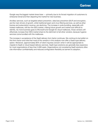 Google was the biggest market share loser — primarily due to its forced migration of customers to
enterprise Gmail and then departing the market for new business.
Ancillary services, such as targeted attack prevention, data loss prevention (DLP) and encryption,
are the main drivers of growth, while traditional spam and virus-filtering services, as well as other
license and subscription revenue, are declining. The increase in suite bundling, especially with
hosted mailboxes, will blur the SEG market, making future growth and market size difficult to
identify. As more business goes to Microsoft and Google for cloud mailboxes, those vendors will
effectively increase their SEG market share to the detriment of all other vendors, because hygiene
services come bundled with the mailboxes.
The increase in acceptance of the SaaS delivery form factor continues. We continue to be bullish on
this form factor and note that most of the vendors in this analysis now offer a SaaS-type delivery
option. Moreover, approximately 80% of client inquiries concern when it will be appropriate to
migrate to SaaS or cloud-based delivery services. SaaS-type solutions are generally less expensive
for most organizations of less than 5,000 seats. Organizations not considering SaaS solutions often
cite information confidentiality and reduced configuration flexibility as barriers to adoption.
Page 2 of 30 Gartner, Inc. | G00259855
 