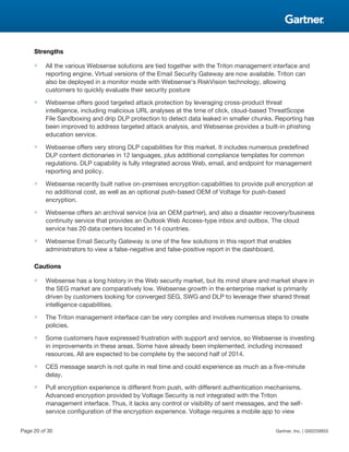 Strengths
■ All the various Websense solutions are tied together with the Triton management interface and
reporting engine. Virtual versions of the Email Security Gateway are now available. Triton can
also be deployed in a monitor mode with Websense's RiskVision technology, allowing
customers to quickly evaluate their security posture
■ Websense offers good targeted attack protection by leveraging cross-product threat
intelligence, including malicious URL analyses at the time of click, cloud-based ThreatScope
File Sandboxing and drip DLP protection to detect data leaked in smaller chunks. Reporting has
been improved to address targeted attack analysis, and Websense provides a built-in phishing
education service.
■ Websense offers very strong DLP capabilities for this market. It includes numerous predefined
DLP content dictionaries in 12 languages, plus additional compliance templates for common
regulations. DLP capability is fully integrated across Web, email, and endpoint for management
reporting and policy.
■ Websense recently built native on-premises encryption capabilities to provide pull encryption at
no additional cost, as well as an optional push-based OEM of Voltage for push-based
encryption.
■ Websense offers an archival service (via an OEM partner), and also a disaster recovery/business
continuity service that provides an Outlook Web Access-type inbox and outbox. The cloud
service has 20 data centers located in 14 countries.
■ Websense Email Security Gateway is one of the few solutions in this report that enables
administrators to view a false-negative and false-positive report in the dashboard.
Cautions
■ Websense has a long history in the Web security market, but its mind share and market share in
the SEG market are comparatively low. Websense growth in the enterprise market is primarily
driven by customers looking for converged SEG, SWG and DLP to leverage their shared threat
intelligence capabilities.
■ The Triton management interface can be very complex and involves numerous steps to create
policies.
■ Some customers have expressed frustration with support and service, so Websense is investing
in improvements in these areas. Some have already been implemented, including increased
resources. All are expected to be complete by the second half of 2014.
■ CES message search is not quite in real time and could experience as much as a five-minute
delay.
■ Pull encryption experience is different from push, with different authentication mechanisms.
Advanced encryption provided by Voltage Security is not integrated with the Triton
management interface. Thus, it lacks any control or visibility of sent messages, and the self-
service configuration of the encryption experience. Voltage requires a mobile app to view
Page 20 of 30 Gartner, Inc. | G00259855
 