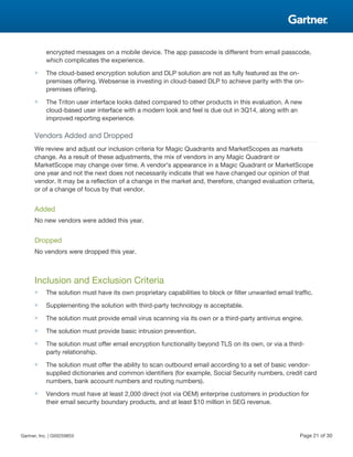 encrypted messages on a mobile device. The app passcode is different from email passcode,
which complicates the experience.
■ The cloud-based encryption solution and DLP solution are not as fully featured as the on-
premises offering. Websense is investing in cloud-based DLP to achieve parity with the on-
premises offering.
■ The Triton user interface looks dated compared to other products in this evaluation. A new
cloud-based user interface with a modern look and feel is due out in 3Q14, along with an
improved reporting experience.
Vendors Added and Dropped
We review and adjust our inclusion criteria for Magic Quadrants and MarketScopes as markets
change. As a result of these adjustments, the mix of vendors in any Magic Quadrant or
MarketScope may change over time. A vendor's appearance in a Magic Quadrant or MarketScope
one year and not the next does not necessarily indicate that we have changed our opinion of that
vendor. It may be a reflection of a change in the market and, therefore, changed evaluation criteria,
or of a change of focus by that vendor.
Added
No new vendors were added this year.
Dropped
No vendors were dropped this year.
Inclusion and Exclusion Criteria
■ The solution must have its own proprietary capabilities to block or filter unwanted email traffic.
■ Supplementing the solution with third-party technology is acceptable.
■ The solution must provide email virus scanning via its own or a third-party antivirus engine.
■ The solution must provide basic intrusion prevention.
■ The solution must offer email encryption functionality beyond TLS on its own, or via a third-
party relationship.
■ The solution must offer the ability to scan outbound email according to a set of basic vendor-
supplied dictionaries and common identifiers (for example, Social Security numbers, credit card
numbers, bank account numbers and routing numbers).
■ Vendors must have at least 2,000 direct (not via OEM) enterprise customers in production for
their email security boundary products, and at least $10 million in SEG revenue.
Gartner, Inc. | G00259855 Page 21 of 30
 