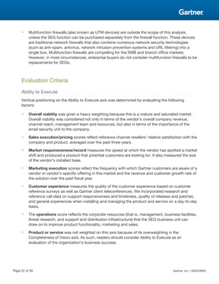 ■ Multifunction firewalls (also known as UTM devices) are outside the scope of this analysis,
unless the SEG function can be purchased separately from the firewall function. These devices
are traditional network firewalls that also combine numerous network security technologies
(such as anti-spam, antivirus, network intrusion prevention systems and URL filtering) into a
single box. Multifunction firewalls are compelling for the SMB and branch office markets.
However, in most circumstances, enterprise buyers do not consider multifunction firewalls to be
replacements for SEGs.
Evaluation Criteria
Ability to Execute
Vertical positioning on the Ability to Execute axis was determined by evaluating the following
factors:
■ Overall viability was given a heavy weighting because this is a mature and saturated market.
Overall viability was considered not only in terms of the vendor's overall company revenue,
channel reach, management team and resources, but also in terms of the importance of the
email security unit to the company.
■ Sales execution/pricing scores reflect reference channel resellers' relative satisfaction with the
company and product, averaged over the past three years.
■ Market responsiveness/record measures the speed at which the vendor has spotted a market
shift and produced a product that potential customers are looking for. It also measured the size
of the vendor's installed base.
■ Marketing execution scores reflect the frequency with which Gartner customers are aware of a
vendor or vendor's specific offering in this market and the revenue and customer growth rate of
the solution over the past fiscal year.
■ Customer experience measures the quality of the customer experience based on customer
reference surveys as well as Gartner client teleconferences. We incorporated research and
reference call data on support responsiveness and timeliness, quality of releases and patches,
and general experiences when installing and managing the product and service on a day-to-day
basis.
■ The operations score reflects the corporate resources (that is, management, business facilities,
threat research, and support and distribution infrastructure) that the SEG business unit can
draw on to improve product functionality, marketing and sales.
■ Product or service was not weighted on this axis because of its overweighting in the
Completeness of Vision axis. As such, readers should consider Ability to Execute as an
evaluation of the organization's business success.
Page 22 of 30 Gartner, Inc. | G00259855
 