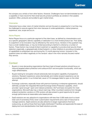 the company as a whole or from other factors. However, Challengers have not demonstrated as rich
a capability or track record for their email security product portfolios as vendors in the Leaders
quadrant. Often, products are bundled to gain market share.
Visionaries
Visionaries have a clear vision of market direction and are focused on preparing for it, but they may
be challenged to execute against that vision because of undercapitalization, market presence,
experience, size, scope and so on.
Niche Players
Niche Players focus on a particular segment of the client base, as defined by characteristics such
as a specific geographic delivery capability or dedication to a more limited product set. Their ability
to outperform or be innovative may be affected by this narrow focus. Vendors in this quadrant may
have a small installed base, or may be limited (according to Gartner's criteria) by a number of
factors. These factors may include limited investment or capability to provide email security threat
detection organically, a geographically limited footprint, or other inhibitors to providing a broader set
of capabilities to enterprises now and during the 12-month planning horizon. Inclusion in this
quadrant does not reflect negatively on the vendors' value in the more narrowly focused market
they service.
Context
■ Buyers in more demanding organizations that favor best-of-breed solutions should focus on
inbound targeted attack protection and outbound DLP and encryption functionality, which are
major differentiators.
■ Buyers looking for encryption should extensively test encryption capability of prospective
solutions. Recipient experience varies dramatically and mobile recipient experience can be
excruciatingly painful. In our limited test, seven of 16 messages failed to open on the initial
attempt.
■ Exchange customers, especially those with premium licensing or enterprise agreements, should
definitely consider the integrated Microsoft Exchange Online Protection capability, which
provides "good enough" spam and malware protection, DLP and basic encryption for most
organizations. Microsoft also has a robust road map. Other incumbent solutions from Google,
endpoint protection vendors or UTM vendors will also present a good opportunity for good
enough performance at reasonable suite-based prices.
■ SaaS solutions are very attractive to organizations with less than 5,000 seats due to a lower
total cost of ownership (TCO), lower customization requirements and a lack of resources to
manage solutions. SaaS solutions are also attractive to larger organizations that favor
outsourcing, as well as those that have highly distributed IT facilities and appreciate the ease of
deployment and standardization that SaaS solutions provide.
Gartner, Inc. | G00259855 Page 25 of 30
 