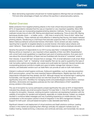 ■ More demanding organization should look for hosted appliance offerings that can emulate the
TCO and other advantages of SaaS, but without the sacrifice in advanced policy options.
Market Overview
Better protection from targeted phishing attacks is the most critical inbound protection capability
(97% of respondents indicated that this was an important or very important capability). More SEG
vendors this year are incorporating targeted phishing detection methods. The two most popular
methods include time-of-click URL filtering and attachment sandboxing. Time-of-click URL filtering
techniques double-check — or better, proxy — URL links in email at the "time of click" rather than
the time of delivery. These methods are more effective in detecting fast-fluxing, link-based malware/
phishing attacks. Sandboxing is a technique that executes suspicious files in virtual environments to
detect malicious behavior and provide forensic information. Some vendors are also creating
reporting that is specific to targeted attacks to provide forensic information about attacks and
users' behavior. These reports are valuable for incident response as well as employee education.
Seventy-five percent of respondents to our 2014 survey (see Note 1) indicated that bulk email
filtering will be an important or very important critical capability of their next SEG. Dissatisfaction
with current bulk email capabilities is a significant pain point of existing solutions. End users don't
care about the clinical definition of Spam and are frustrated with the level of "unwanted" email in
their inboxes. A recent ISP test
2
showed that on average, 75% of email delivered is bulk email. Most
solutions include a "bulk" or "marketing" email classifier that can be used to quarantine this type of
mail, but policy options are typically very coarse and could easily be improved. Several vendors are
incorporating personal controls to enable end users to better manage their inboxes in future
versions, and dedicated vendors such as Vade Retro can provide an add-on bulk mail solution.
Interest in outbound email hygiene continues. Outbound capabilities, such as data loss prevention
(DLP) and encryption, remain the most important feature differentiators. Slightly less than 40% of
respondents indicated that they already use DLP. Although interest has remained high in adding this
functionality, over the past several surveys we note that actual DLP usage has not grown
significantly since 2012. Workflow for managing events and predeveloped content (that is, common
identifiers, dictionaries and regulatory policies) are the main differentiators of DLP capabilities
among vendors in this analysis.
The use of encryption by survey participants jumped significantly this year as 52% of respondents
indicated they already use email encryption beyond TLS (see Note 1). Only 22% indicated they had
no plans for encryption. However, existing encryption customers are expressing frustration with the
usability of encryption for senders and recipients, especially on mobile devices. Indeed, our analysis
resulted in numerous failed messages and very frustrating experience on mobile devices. A key
consideration is the encryption solution's level of integration in the SEG management interface.
Support for both push- and pull-based encryption is also desirable (see Note 2).
Significant interest in and deployment of virtual solutions and SaaS solutions continue. Leading
vendors in this market are expanding their offerings vertically into adjacent markets (such as
mailbox hosting, hosted archiving, e-discovery and continuity services), and horizontally into secure
Page 26 of 30 Gartner, Inc. | G00259855
 