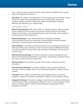 tools, customer support programs (and the quality thereof), availability of user groups,
service-level agreements and so on.
Operations: The ability of the organization to meet its goals and commitments. Factors
include the quality of the organizational structure, including skills, experiences,
programs, systems and other vehicles that enable the organization to operate
effectively and efficiently on an ongoing basis.
Completeness of Vision
Market Understanding: Ability of the vendor to understand buyers' wants and needs
and to translate those into products and services. Vendors that show the highest
degree of vision listen to and understand buyers' wants and needs, and can shape or
enhance those with their added vision.
Marketing Strategy: A clear, differentiated set of messages consistently
communicated throughout the organization and externalized through the website,
advertising, customer programs and positioning statements.
Sales Strategy: The strategy for selling products that uses the appropriate network of
direct and indirect sales, marketing, service, and communication affiliates that extend
the scope and depth of market reach, skills, expertise, technologies, services and the
customer base.
Offering (Product) Strategy: The vendor's approach to product development and
delivery that emphasizes differentiation, functionality, methodology and feature sets as
they map to current and future requirements.
Business Model: The soundness and logic of the vendor's underlying business
proposition.
Vertical/Industry Strategy: The vendor's strategy to direct resources, skills and
offerings to meet the specific needs of individual market segments, including vertical
markets.
Innovation: Direct, related, complementary and synergistic layouts of resources,
expertise or capital for investment, consolidation, defensive or pre-emptive purposes.
Geographic Strategy: The vendor's strategy to direct resources, skills and offerings to
meet the specific needs of geographies outside the "home" or native geography, either
directly or through partners, channels and subsidiaries as appropriate for that
geography and market.
Gartner, Inc. | G00259855 Page 29 of 30
 