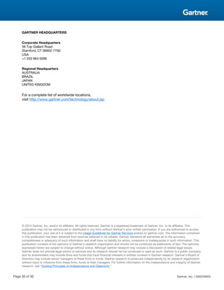 GARTNER HEADQUARTERS
Corporate Headquarters
56 Top Gallant Road
Stamford, CT 06902-7700
USA
+1 203 964 0096
Regional Headquarters
AUSTRALIA
BRAZIL
JAPAN
UNITED KINGDOM
For a complete list of worldwide locations,
visit http://www.gartner.com/technology/about.jsp
© 2014 Gartner, Inc. and/or its affiliates. All rights reserved. Gartner is a registered trademark of Gartner, Inc. or its affiliates. This
publication may not be reproduced or distributed in any form without Gartner’s prior written permission. If you are authorized to access
this publication, your use of it is subject to the Usage Guidelines for Gartner Services posted on gartner.com. The information contained
in this publication has been obtained from sources believed to be reliable. Gartner disclaims all warranties as to the accuracy,
completeness or adequacy of such information and shall have no liability for errors, omissions or inadequacies in such information. This
publication consists of the opinions of Gartner’s research organization and should not be construed as statements of fact. The opinions
expressed herein are subject to change without notice. Although Gartner research may include a discussion of related legal issues,
Gartner does not provide legal advice or services and its research should not be construed or used as such. Gartner is a public company,
and its shareholders may include firms and funds that have financial interests in entities covered in Gartner research. Gartner’s Board of
Directors may include senior managers of these firms or funds. Gartner research is produced independently by its research organization
without input or influence from these firms, funds or their managers. For further information on the independence and integrity of Gartner
research, see “Guiding Principles on Independence and Objectivity.”
Page 30 of 30 Gartner, Inc. | G00259855
 