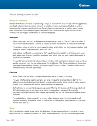 Vendor Strengths and Cautions
Barracuda Networks
Barracuda Networks focuses on producing a range of economical, easy-to-use network appliances
and SaaS solutions that are aimed primarily at small or midsize businesses (SMBs), as well as
educational and government institutions. Barracuda continues to grow at slightly above market
rates. Barracuda Spam Firewall appliances are shortlist candidates for organizations that are
seeking "set and forget" functionality at a reasonable price.
Strengths
■ Barracuda added an optional Avira Antivirus engine in addition to Clam AV, and now offers a
cloud-based sandbox (from Lastline) to inspect suspect attachments at no additional charge.
■ The solution offers an optional cloud-based prefilter, which filters out obvious spam before final
filtering is done on-premises at no additional cost.
■ Native basic pull-based encryption and DLP capability are included free of charge, and spam
and malware services are based on appliance size, rather than per user, making Barracuda a
significant price leader.
■ The vendor's email archiving solution has an interface with a consistent look and feel, and it can
also be managed from the same Barracuda Control Center. The Barracuda Control Center is a
free cloud-based offering that can manage multiple Barracuda Spam Firewall appliances and
other Barracuda network appliances.
Cautions
■ Barracuda is typically a fast follower rather than a leader in new functionality.
■ The user interface and reporting engine are long overdue for a refresh (due in 3Q14). The
addition of customizable dashboards with hyperlinks to reports, better reuse of policy objects,
simpler policy workflow and ad hoc reporting would be welcome.
■ DLP is limited to keyword and regular expression filtering. It includes only limited, predefined
DLP dictionaries, and is not object-oriented or group-policy-integrated. Workflow for
compliance officers is limited. DLP regular expressions are not the same across all Barracuda
products.
■ The included encryption capability is a good value; however, even though the pull email
operates smoothly, it could be better optimized for mobile devices and does not include push
options (see Note 2).
Cisco
Cisco remains the market share leader for dedicated on-premises solutions for midsize to large
organizations, but has lost momentum. It offers three deployment options: hardware appliances,
Page 4 of 30 Gartner, Inc. | G00259855
 
