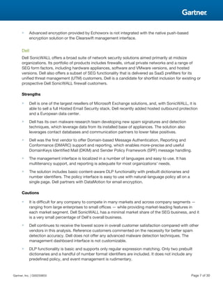 ■ Advanced encryption provided by Echoworx is not integrated with the native push-based
encryption solution or the Clearswift management interface.
Dell
Dell SonicWALL offers a broad suite of network security solutions aimed primarily at midsize
organizations. Its portfolio of products includes firewalls, virtual private networks and a range of
SEG form factors, including hardware appliances, software and VMware versions, and hosted
versions. Dell also offers a subset of SEG functionality that is delivered as SaaS prefilters for its
unified threat management (UTM) customers. Dell is a candidate for shortlist inclusion for existing or
prospective Dell SonicWALL firewall customers.
Strengths
■ Dell is one of the largest resellers of Microsoft Exchange solutions, and, with SonicWALL, it is
able to sell a full Hosted Email Security stack. Dell recently added hosted outbound protection
and a European data center.
■ Dell has its own malware research team developing new spam signatures and detection
techniques, which leverage data from its installed base of appliances. The solution also
leverages contact databases and communication partners to lower false positives.
■ Dell was the first vendor to offer Domain-based Message Authentication, Reporting and
Conformance (DMARC) support and reporting, which enables more-precise and useful
DomainKeys Identified Mail (DKIM) and Sender Policy Framework (SPF) message handling.
■ The management interface is localized in a number of languages and easy to use. It has
multitenancy support, and reporting is adequate for most organizations' needs.
■ The solution includes basic content-aware DLP functionality with prebuilt dictionaries and
number identifiers. The policy interface is easy to use with natural-language policy all on a
single page. Dell partners with DataMotion for email encryption.
Cautions
■ It is difficult for any company to compete in many markets and across company segments —
ranging from large enterprises to small offices — while providing market-leading features in
each market segment. Dell SonicWALL has a minimal market share of the SEG business, and it
is a very small percentage of Dell's overall business.
■ Dell continues to receive the lowest score in overall customer satisfaction compared with other
vendors in this analysis. Reference customers commented on the necessity for better spam
detection accuracy. Dell does not offer any advanced malware detection techniques. The
management dashboard interface is not customizable.
■ DLP functionality is basic and supports only regular expression matching. Only two prebuilt
dictionaries and a handful of number format identifiers are included. It does not include any
predefined policy, and event management is rudimentary.
Gartner, Inc. | G00259855 Page 7 of 30
 