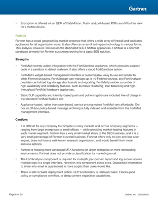 ■ Encryption is offered via an OEM of DataMotion. Push- and pull-based PDFs are difficult to view
on a mobile device.
Fortinet
Fortinet has a broad geographical market presence that offers a wide array of firewall and dedicated
appliances for all organization sizes. It also offers an array of anti-spam technology in various forms.
This analysis, however, focuses on the dedicated SEG FortiMail appliances. FortiMail is a shortlist
candidate primarily for Fortinet customers looking for a basic SEG solution.
Strengths
■ FortiMail recently added integration with the FortiSandbox appliance, which executes suspect
code in a sandbox to detect malware. It also offers a cloud FortiSandbox option.
■ FortiMail's widget-based management interface is customizable, easy to use and similar to
other Fortinet products. FortiManager can manage up to 40 Fortinet devices, and FortiAnalyzer
provides centralized log storage dashboards and reporting. FortiMail provides a number of
high-availability and scalability features, such as native clustering, load balancing and high-
throughput FortiMail hardware appliances.
■ Basic DLP capability and identity-based push and pull encryption are included free of charge in
the standard FortiMail feature set.
■ Appliance-based, rather than user-based, service pricing makes FortiMail very affordable. On-
box or off-box policy-based message archiving is fully indexed and available from the FortiMail
management interface.
Cautions
■ It is difficult for any company to compete in many markets and across company segments —
ranging from large enterprises to small offices — while providing market-leading features in
each market segment. Fortinet has a very small market share of the SEG business, and it is a
very small percentage of Fortinet's overall business. Fortinet offers only its own antivirus scan
engine, does not have a well-known research organization, and would benefit from more
antivirus options.
■ Fortinet is missing more-advanced MTA functions for larger enterprise or more-demanding
environments. Fortinet does not provide a classification for marketing email.
■ The FortiAnalyzer component is required for in-depth, per-domain report and log access across
multiple logs in a single interface. However, this component costs extra. Disposition information
to show why email is quarantined is more cryptic than users would like.
■ There is still no SaaS deployment option. DLP functionality is relatively basic; it lacks good
policy or compliance workflow, or deep content inspection capabilities.
Page 8 of 30 Gartner, Inc. | G00259855
 