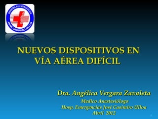 NUEVOS DISPOSITIVOS EN
   VÍA AÉREA DIFÍCIL


       Dra. Angélica Vergara Zavaleta
                Medico Anestesiólogo
        Hosp. Emergencias José Casimiro Ulloa
                     Abril 2012                 1
 