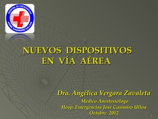 NUEVOS DISPOSITIVOS
   EN VÍA AÉREA


      Dra. Angélica Vergara Zavaleta
               Medico Anestesiólogo
       Hosp. Emergencias José Casimiro Ulloa
                  Octubre 2012                 1
 