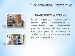 TRANSPORTE MATERNO
Es el transporte urgente de la
madre      para la asistencia al
parto, desde     una   Maternidad
que no dispone de los medios
adecuados para la asistencia al
recién nacido, a otra de un nivel
asistencial superior.
 
