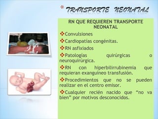 RN QUE REQUIEREN TRANSPORTE
                 NEONATAL
Convulsiones
Cardiopatías congénitas.
RN asfixiados
Patologías            quirúrgicas o
neuroquirúrgica.
RN con hiperbilirrubinemia que
requieran exanguíneo transfusión.
Procedimientos que no se pueden
realizar en el centro emisor.
Cualquier recién nacido que “no va
bien” por motivos desconocidos.
 
