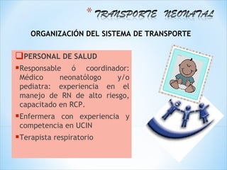 ORGANIZACIÓN DEL SISTEMA DE TRANSPORTE


PERSONAL DE SALUD
Responsable ó coordinador:
 Médico     neonatólogo   y/o
 pediatra: experiencia en el
 manejo de RN de alto riesgo,
 capacitado en RCP.
Enfermera  con experiencia y
 competencia en UCIN
Terapista respiratorio
 