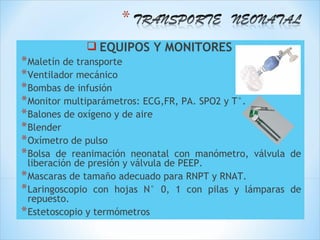  EQUIPOS Y MONITORES
* Maletín de transporte
* Ventilador mecánico
* Bombas de infusión
* Monitor multiparámetros: ECG,FR, PA. SPO2 y T°.
* Balones de oxígeno y de aire
* Blender
* Oxímetro de pulso
* Bolsa de reanimación neonatal con manómetro,      válvula de
  liberación de presión y válvula de PEEP.
* Mascaras de tamaño adecuado para RNPT y RNAT.
* Laringoscopio con hojas N° 0, 1 con pilas y lámparas de
  repuesto.
* Estetoscopio y termómetros
 