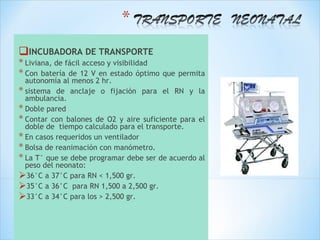 INCUBADORA DE TRANSPORTE
* Liviana, de fácil acceso y visibilidad
* Con batería de 12 V en estado óptimo     que permita
  autonomía al menos 2 hr.
* sistema de anclaje o fijación para el RN y la
  ambulancia.
* Doble pared
* Contar con balones de O2 y aire suficiente para el
  doble de tiempo calculado para el transporte.
* En casos requeridos un ventilador
* Bolsa de reanimación con manómetro.
* La T° que se debe programar debe ser de acuerdo al
  peso del neonato:
36°C a 37°C para RN < 1,500 gr.
35°C a 36°C para RN 1,500 a 2,500 gr.
33°C a 34°C para los > 2,500 gr.
 